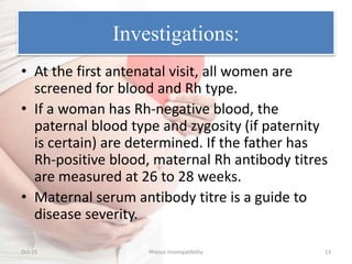 Investigations:
• At the first antenatal visit, all women are
screened for blood and Rh type.
• If a woman has Rh-negative blood, the
paternal blood type and zygosity (if paternity
is certain) are determined. If the father has
Rh-positive blood, maternal Rh antibody titres
are measured at 26 to 28 weeks.
• Maternal serum antibody titre is a guide to
disease severity.
Oct-15 Rhesus Incompatibility 13
 
