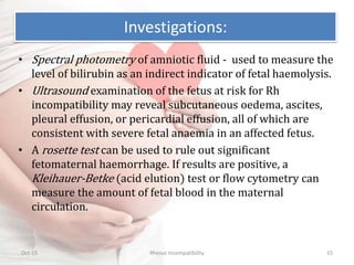 • Spectral photometry of amniotic fluid - used to measure the
level of bilirubin as an indirect indicator of fetal haemolysis.
• Ultrasound examination of the fetus at risk for Rh
incompatibility may reveal subcutaneous oedema, ascites,
pleural effusion, or pericardial effusion, all of which are
consistent with severe fetal anaemia in an affected fetus.
• A rosette test can be used to rule out significant
fetomaternal haemorrhage. If results are positive, a
Kleihauer-Betke (acid elution) test or flow cytometry can
measure the amount of fetal blood in the maternal
circulation.
Oct-15 Rhesus Incompatibility 15
Investigations:
 