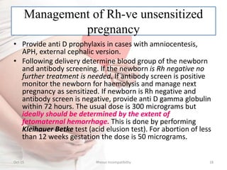 Management of Rh-ve unsensitized
pregnancy
• Provide anti D prophylaxis in cases with amniocentesis,
APH, external cephalic version.
• Following delivery determine blood group of the newborn
and antibody screening. If the newborn is Rh negative no
further treatment is needed. If antibody screen is positive
monitor the newborn for haemolysis and manage next
pregnancy as sensitized. If newborn is Rh negative and
antibody screen is negative, provide anti D gamma globulin
within 72 hours. The usual dose is 300 micrograms but
ideally should be determined by the extent of
fetomaternal hemorrhage. This is done by performing
Kleihauer Betke test (acid elusion test). For abortion of less
than 12 weeks gestation the dose is 50 micrograms.
Oct-15 18Rhesus Incompatibility
 