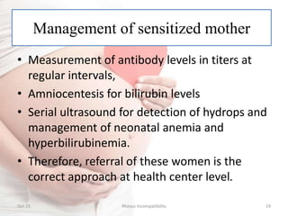 Management of sensitized mother
Oct-15 19Rhesus Incompatibility
• Measurement of antibody levels in titers at
regular intervals,
• Amniocentesis for bilirubin levels
• Serial ultrasound for detection of hydrops and
management of neonatal anemia and
hyperbilirubinemia.
• Therefore, referral of these women is the
correct approach at health center level.
 
