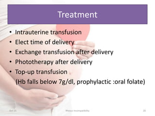 Treatment
• Intrauterine transfusion
• Elect time of delivery
• Exchange transfusion after delivery
• Phototherapy after delivery
• Top-up transfusion
(Hb falls below 7g/dl, prophylactic :oral folate)
Oct-15 20Rhesus Incompatibility
 