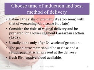 Choose time of induction and best
method of delivery
• Balance the risks of prematurity (too soon) with
that of worsening Rh disease (too late).
• Consider the risks of vaginal delivery and be
prepared for a lower segment Caesarean section
(LSCS).
• Usually done only after 34 weeks of gestation.
• The paediatric team should be in close and a
senior paediatrician present at the delivery
• fresh Rh-negative blood available.
Oct-15 Rhesus Incompatibility 22
 