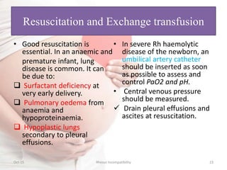 Resuscitation and Exchange transfusion
• Good resuscitation is
essential. In an anaemic and
premature infant, lung
disease is common. It can
be due to:
 Surfactant deficiency at
very early delivery.
 Pulmonary oedema from
anaemia and
hypoproteinaemia.
 Hypoplastic lungs
secondary to pleural
effusions.
• In severe Rh haemolytic
disease of the newborn, an
umbilical artery catheter
should be inserted as soon
as possible to assess and
control PaO2 and pH.
• Central venous pressure
should be measured.
 Drain pleural effusions and
ascites at resuscitation.
Oct-15 Rhesus Incompatibility 23
 
