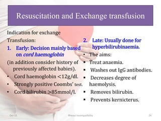 Indication for exchange
Transfusion:
1. Early: Decision mainly based
on cord haemoglobin
(in addition consider history of
previously affected babies).
• Cord haemoglobin <12g/dl.
• Strongly positive Coombs’ test.
• Cord bilirubin >85mmol/l.
2. Late: Usually done for
hyperbilirubinaemia.
• The aims:
 Treat anaemia.
 Washes out IgG antibodies.
 Decreases degree of
haemolysis.
 Removes bilirubin.
 Prevents kernicterus.
Oct-15 Rhesus Incompatibility 24
Resuscitation and Exchange transfusion
 