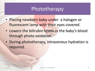 Phototherapy
• Placing newborn baby under a halogen or
fluorescent lamp with their eyes covered.
• Lowers the bilirubin levels in the baby’s blood
through photo-oxidation.
• During phototherapy, intravenous hydration is
required.
Oct-15 Rhesus Incompatibility 25
 