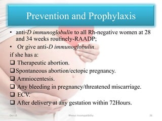 Prevention and Prophylaxis
• anti-D immunoglobulin to all Rh-negative women at 28
and 34 weeks routinely-RAADP;
• Or give anti-D immunoglobulin
if she has a:
 Therapeutic abortion.
Spontaneous abortion/ectopic pregnancy.
 Amniocentesis.
 Any bleeding in pregnancy/threatened miscarriage.
 ECV.
 After delivery at any gestation within 72Hours.
Oct-15 26Rhesus Incompatibility
 