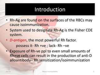 Introduction
• Rh-Ag are found on the surfaces of the RBCs may
cause isoimmunization.
• System used to designate Rh-Ag is the Fisher CDE
system.
• D-antigen, the most powerful Rh factor.
possess it- Rh +ve ; lack- Rh –ve
• Exposure of Rh-ve ppl to even small amounts of
Rh+ve cells can result in the production of anti-D
alloantibody– Rh sensitization/isoimmunization
Oct-15 Rhesus Incompatibility 3
 