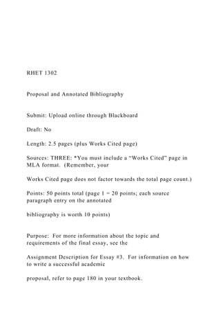 RHET 1302
Proposal and Annotated Bibliography
Submit: Upload online through Blackboard
Draft: No
Length: 2.5 pages (plus Works Cited page)
Sources: THREE: *You must include a “Works Cited” page in
MLA format. (Remember, your
Works Cited page does not factor towards the total page count.)
Points: 50 points total (page 1 = 20 points; each source
paragraph entry on the annotated
bibliography is worth 10 points)
Purpose: For more information about the topic and
requirements of the final essay, see the
Assignment Description for Essay #3. For information on how
to write a successful academic
proposal, refer to page 180 in your textbook.
 