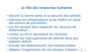 Le rôle des ressources humaines
• Assurer la bonne santé et la sécurité des salariés
• informer les collaborateurs et de mettre en place
des actions de prévention.
• Les RH doivent faire respecter les mesures de
distanciation :
• Limiter au strict nécessaire les réunions
• Limiter les regroupements de salariés dans des
espaces réduits
• Annuler les déplacements non-indispensables
• Adapter l’organisation de vos équipes (rotation...) 16
 