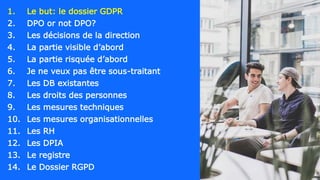 1. Le but: le dossier GDPR
2. DPO or not DPO?
3. Les décisions de la direction
4. La partie visible d’abord
5. La partie risquée d’abord
6. Je ne veux pas être sous-traitant
7. Les DB existantes
8. Les droits des personnes
9. Les mesures techniques
10. Les mesures organisationnelles
11. Les RH
12. Les DPIA
13. Le registre
14. Le Dossier RGPD
 