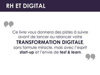 RH ET DIGITAL
Ce livre vous donnera des pistes à suivre
avant de lancer ou relancer votre
TRANSFORMATION DIGITALE,
sans formule miracle, mais avec l’esprit
start-up et l’envie de test & learn.
 