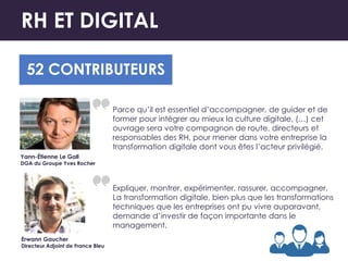 RH ET DIGITAL
52 CONTRIBUTEURS
Parce qu’il est essentiel d’accompagner, de guider et de
former pour intégrer au mieux la culture digitale, (…) cet
ouvrage sera votre compagnon de route, directeurs et
responsables des RH, pour mener dans votre entreprise la
transformation digitale dont vous êtes l’acteur privilégié.
Yann-Étienne Le Gall
DGA du Groupe Yves Rocher
Expliquer, montrer, expérimenter, rassurer, accompagner.
La transformation digitale, bien plus que les transformations
techniques que les entreprises ont pu vivre auparavant,
demande d’investir de façon importante dans le
management.
Erwann Gaucher
Directeur Adjoint de France Bleu
 