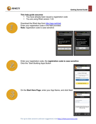  	
  
                                                                                                     Getting	
  Started	
  Guide	
   1	
  
	
  
       This help guide assumes
          • You have already been issued a registration code
          • You are using Rheti version 1.03

       Download the Rheti App from http://app.net/rheti
       Enter your registration code in the field provided.
       Note: registration code is case sensitive




       Enter your registration code, the registration code is case sensitive
       Click the “Start Building Apps Button




       On the Start Here Page, enter your App Name, and click Next




	
                                                                                                                     	
  
       For	
  up-­‐to-­‐date	
  answers	
  and	
  user	
  suggestions	
  visit	
  http://rheti.uservoice.com	
  	
  
	
                                                                                                                     	
  
 