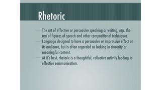 Rhetoric
 The art of effective or persuasive speaking or writing, esp. the
 use of ﬁgures of speech and other compositional techniques.
 Language designed to have a persuasive or impressive effect on
 its audience, but is often regarded as lacking in sincerity or
 meaningful content.
 At it’s best, rhetoric is a thoughtful, reﬂective activity leading to
 effective communication.
 