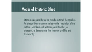 Modes of Rhetoric: Ethos

 Ethos is an appeal based on the character of the speaker.
 An ethos-driven argument relies on the reputation of the
 author. Speakers and writers appeal to ethos, or
 character, to demonstrate that they are credible and
 trustworthy.
 