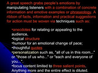 A great speech grabs people’s emotions by  manipulating listeners  with a combination of concrete information and emotive examples or  phraseology . A ribbon of facts, information and practical suggestions for action must be woven via  techniques  such as:   anecdotes  for relating or appealing to the audience,  logical  structure   humour for an emotional change of pace;  thoughtful  quotes personalization  such as, "all of us in this room..." or "those of us who..." or "each and everyone of you...".  focus content limited to  three salient points . Anything more and the entire effect is diluted.   