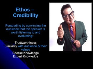 Ethos –  Credibility Persuading by convincing the audience that the speaker is worth listening to and evaluating: Trustworthiness Similarity  with audience & their values Special Knowledge Expert Knowledge 