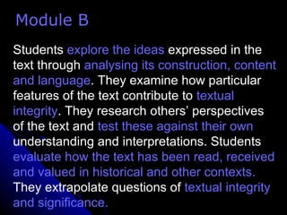 Students  explore   the ideas  expressed in the text through  analysing its construction, content and language . They examine how particular features of the text contribute to  textual integrity . They research others’ perspectives of the text and  test these against their own  understanding and interpretations. Students  evaluate how the text has been read, received and valued in historical and other contexts.  They extrapolate questions of  textual integrity and significance. Module B 