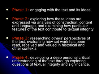 Phase 1:  engaging with the text and its ideas Phase 2:  exploring how these ideas are expressed via analysis of construction, content and language, and examining how particular features of the text contribute to textual integrity Phase 3:  researching others’ perspectives of the text, evaluating how set work has been read, received and valued in historical and other contexts Phase 4:  developing a deep personal critical understanding of the text through exploring questions of textual integrity and significance.   
