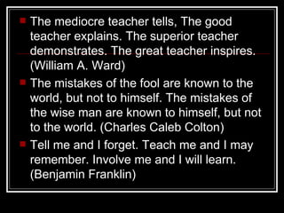 The mediocre teacher tells, The good teacher explains. The superior teacher demonstrates. The great teacher inspires. (William A. Ward) The mistakes of the fool are known to the world, but not to himself. The mistakes of the wise man are known to himself, but not to the world. (Charles Caleb Colton) Tell me and I forget. Teach me and I may remember. Involve me and I will learn. (Benjamin Franklin) 