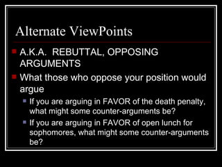 Alternate ViewPoints A.K.A.  REBUTTAL, OPPOSING ARGUMENTS What those who oppose your position would argue If you are arguing in FAVOR of the death penalty, what might some counter-arguments be? If you are arguing in FAVOR of open lunch for sophomores, what might some counter-arguments be? 