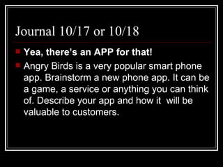 Journal 10/17 or 10/18 Yea, there’s an APP for that! Angry Birds is a very popular smart phone app. Brainstorm a new phone app. It can be a game, a service or anything you can think of. Describe your app and how it  will be valuable to customers.  