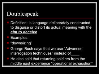 Definition: is language deliberately constructed to disguise or distort its actual meaning with the  aim to deceive Examples:  “ downsizing” George Bush says that we use “Advanced interrogation techniques” instead of____ He also said that returning soldiers from the middle east experience “operational exhaustion”  Doublespeak  