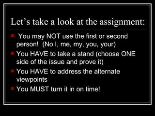 Let’s take a look at the assignment: You may NOT use the first or second person!  (No I, me, my, you, your) You HAVE to take a stand (choose ONE side of the issue and prove it) You HAVE to address the alternate viewpoints You MUST turn it in on time!  