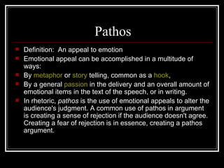 Pathos Definition:  An appeal to emotion Emotional appeal can be accomplished in a multitude of ways: By  metaphor  or  story  telling, common as a  hook ,  By a general  passion  in the delivery and an overall amount of emotional items in the text of the speech, or in writing.  In rhetoric,  pathos  is the use of emotional appeals to alter the audience's judgment. A common use of pathos in argument is creating a sense of rejection if the audience doesn't agree. Creating a fear of rejection is in essence, creating a pathos argument. 