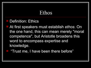 Ethos Definition: Ethics At first speakers must establish  ethos . On the one hand, this can mean merely "moral competence", but Aristotle broadens this word to encompass expertise and knowledge. “ Trust me, I have been there before” 