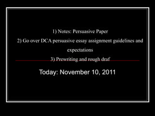 1) Notes: Persuasive Paper 2) Go over DCA persuasive essay assignment guidelines and expectations 3) Prewriting and rough draf Today: November 10, 2011 
