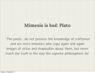 Mimesis is bad: Plato

        The poets...do not possess the knowledge of craftsmen
           and are mere imitators who copy again and again
         images of virtue and rhapsodize about them, but never
        reach the truth in the way the superior philosophers do




Saturday, 15 September, 12
 