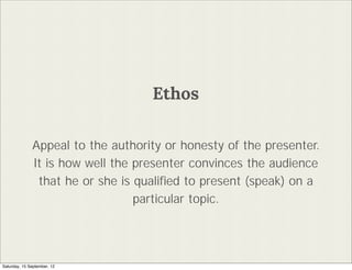 Ethos

              Appeal to the authority or honesty of the presenter.
              It is how well the presenter convinces the audience
               that he or she is quali?ed to present (speak) on a
                                 particular topic.




Saturday, 15 September, 12
 