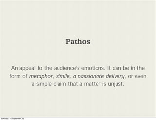 Pathos


          An appeal to the audiences emotions. It can be in the
         form of metaphor, simile, a passionate delivery, or even
                  a simple claim that a matter is unjust.




Saturday, 15 September, 12
 