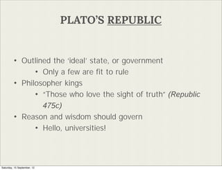 PLATOS REPUBLIC


        ? Outlined the ideal state, or government
              ? Only a few are ?t to rule
        ? Philosopher kings
              ? Those who love the sight of truth (Republic
                    475c)
        ?      Reason and wisdom should govern
                  ? Hello, universities!


Saturday, 15 September, 12
 