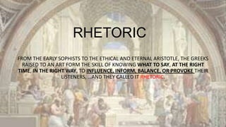 RHETORIC
FROM THE EARLY SOPHISTS TO THE ETHICAL AND ETERNAL ARISTOTLE, THE GREEKS
RAISED TO AN ART FORM THE SKILL OF KNOWING WHAT TO SAY, AT THE RIGHT
TIME, IN THE RIGHT WAY, TO INFLUENCE, INFORM, BALANCE, OR PROVOKE THEIR
LISTENERS, …AND THEY CALLED IT RHETORIC.

 