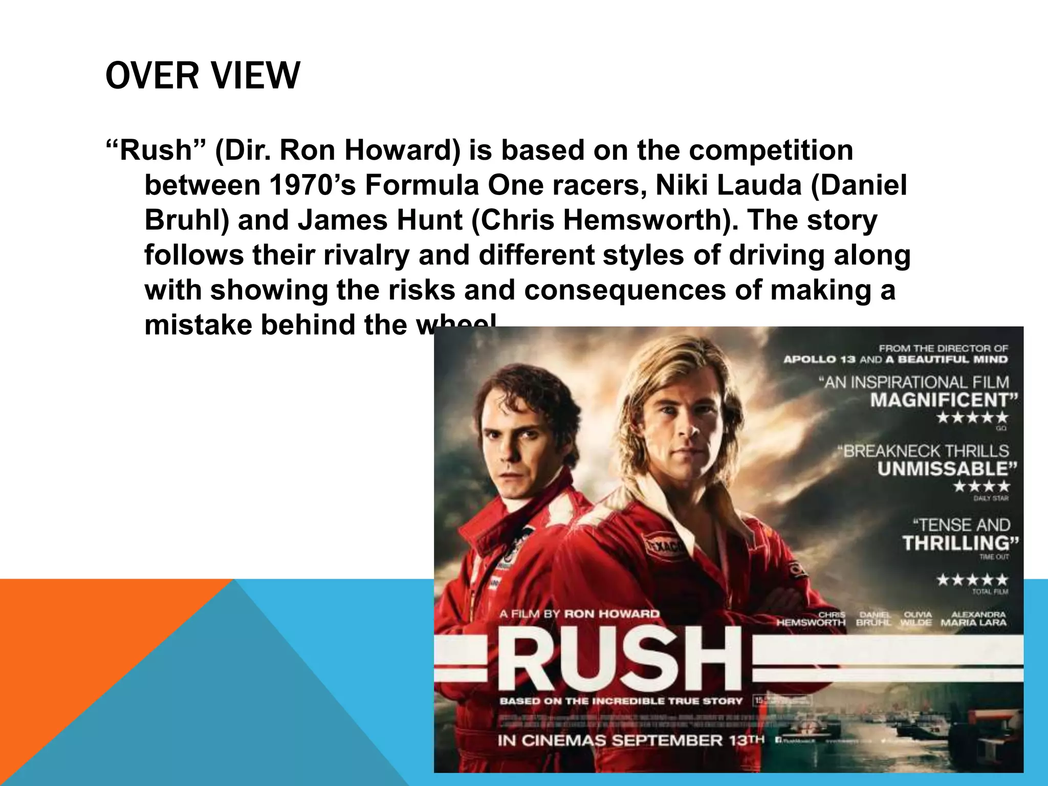OVER VIEW
“Rush” (Dir. Ron Howard) is based on the competition
between 1970’s Formula One racers, Niki Lauda (Daniel
Bruhl) and James Hunt (Chris Hemsworth). The story
follows their rivalry and different styles of driving along
with showing the risks and consequences of making a
mistake behind the wheel.

 
