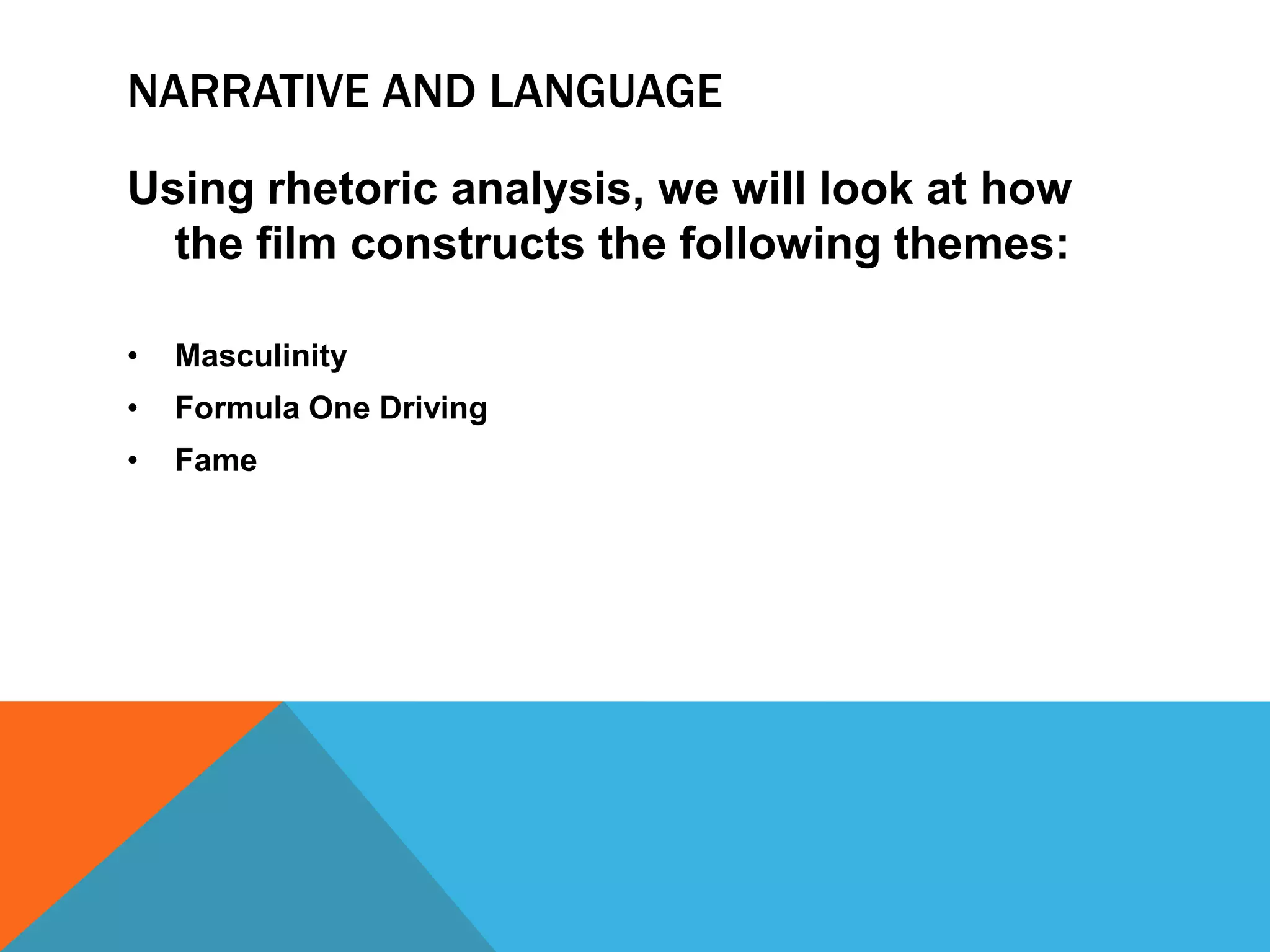 NARRATIVE AND LANGUAGE
Using rhetoric analysis, we will look at how
the film constructs the following themes:
•

Masculinity

•

Formula One Driving

•

Fame

 