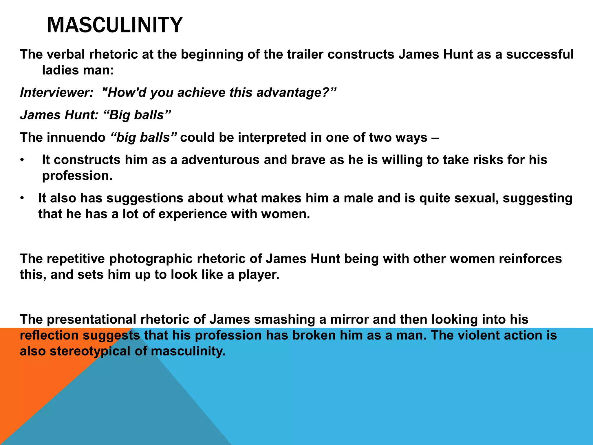 MASCULINITY
The verbal rhetoric at the beginning of the trailer constructs James Hunt as a successful
ladies man:
Interviewer: "How'd you achieve this advantage?”
James Hunt: “Big balls”
The innuendo “big balls” could be interpreted in one of two ways –
•

It constructs him as a adventurous and brave as he is willing to take risks for his
profession.

•

It also has suggestions about what makes him a male and is quite sexual, suggesting
that he has a lot of experience with women.

The repetitive photographic rhetoric of James Hunt being with other women reinforces
this, and sets him up to look like a player.
The presentational rhetoric of James smashing a mirror and then looking into his
reflection suggests that his profession has broken him as a man. The violent action is
also stereotypical of masculinity.

 