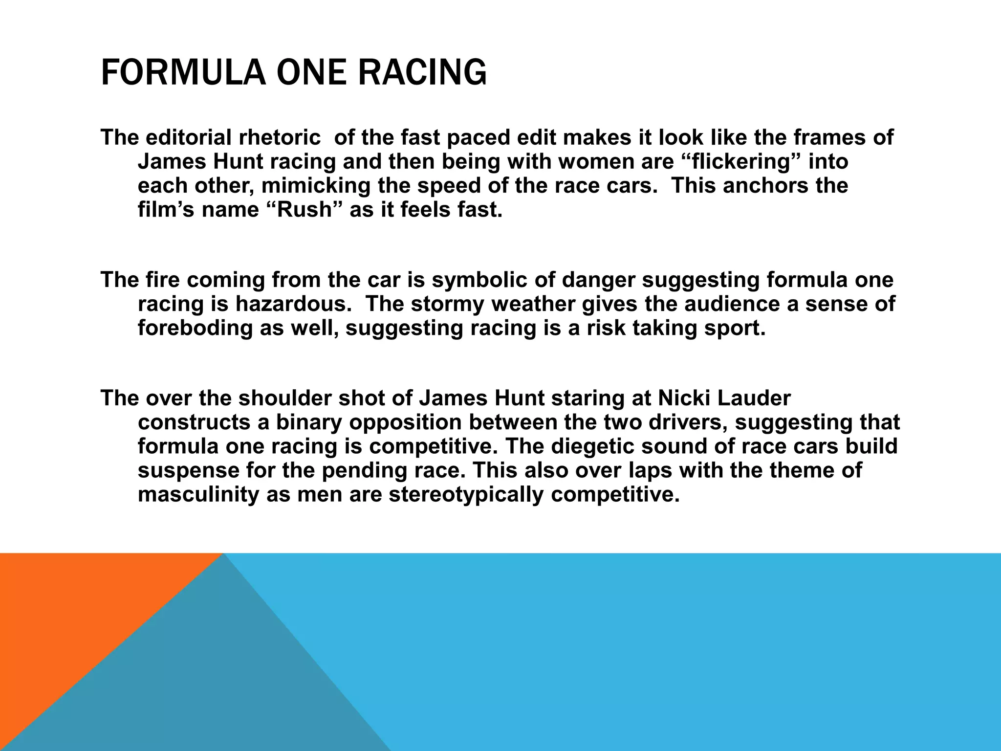 FORMULA ONE RACING
The editorial rhetoric of the fast paced edit makes it look like the frames of
James Hunt racing and then being with women are “flickering” into
each other, mimicking the speed of the race cars. This anchors the
film’s name “Rush” as it feels fast.
The fire coming from the car is symbolic of danger suggesting formula one
racing is hazardous. The stormy weather gives the audience a sense of
foreboding as well, suggesting racing is a risk taking sport.
The over the shoulder shot of James Hunt staring at Nicki Lauder
constructs a binary opposition between the two drivers, suggesting that
formula one racing is competitive. The diegetic sound of race cars build
suspense for the pending race. This also over laps with the theme of
masculinity as men are stereotypically competitive.

 