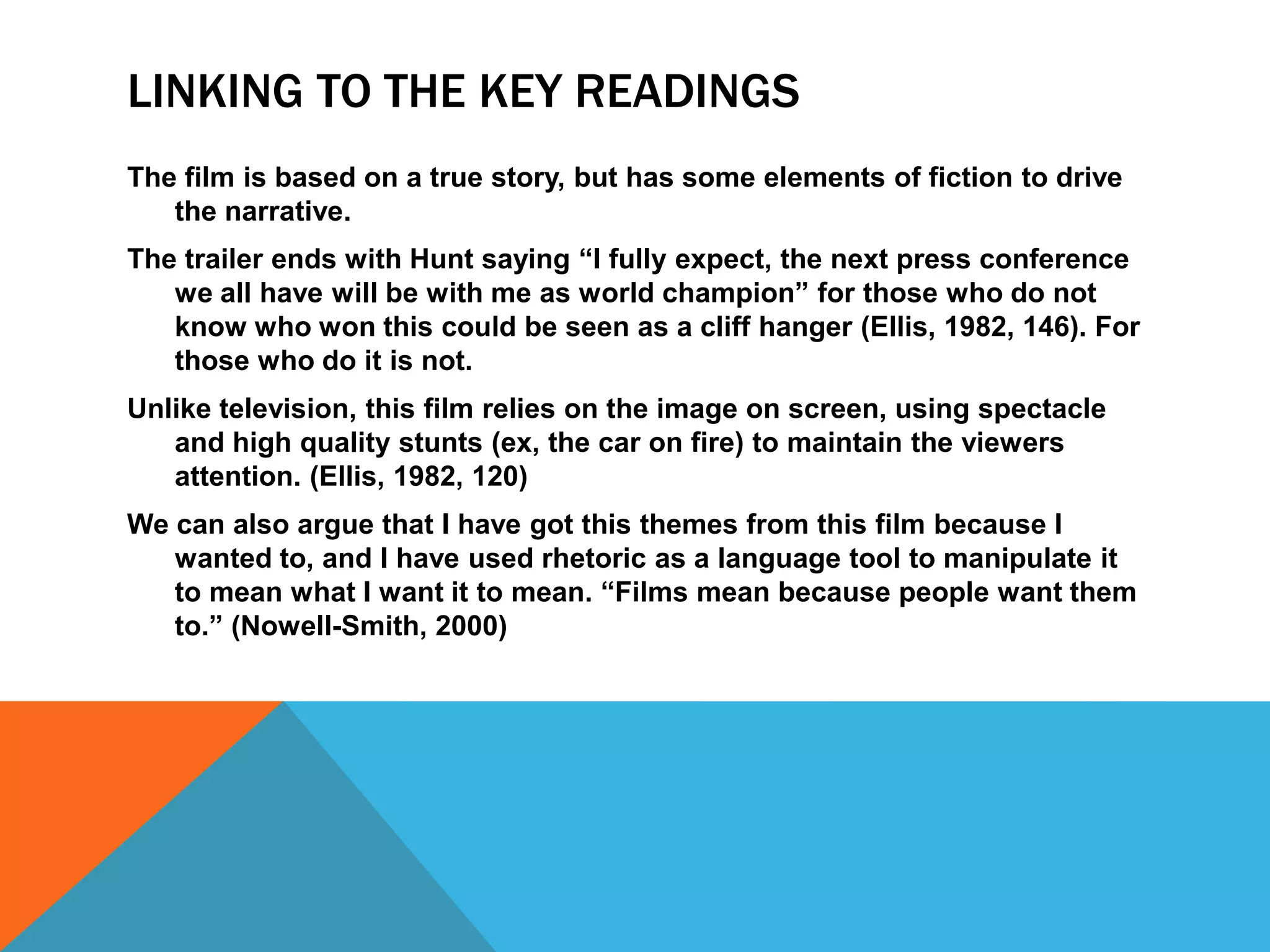 LINKING TO THE KEY READINGS
The film is based on a true story, but has some elements of fiction to drive
the narrative.
The trailer ends with Hunt saying “I fully expect, the next press conference
we all have will be with me as world champion” for those who do not
know who won this could be seen as a cliff hanger (Ellis, 1982, 146). For
those who do it is not.
Unlike television, this film relies on the image on screen, using spectacle
and high quality stunts (ex, the car on fire) to maintain the viewers
attention. (Ellis, 1982, 120)
We can also argue that I have got this themes from this film because I
wanted to, and I have used rhetoric as a language tool to manipulate it
to mean what I want it to mean. “Films mean because people want them
to.” (Nowell-Smith, 2000)

 
