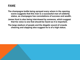 FAME
The champagne bottle being sprayed every where in the opening
scene suggests that this man is a successful man of celebrity
status, as champagne has connotations of success and wealth.
James Hunt is also being interviewed by someone, which suggest
that his voice is one that should be heard as it is important.
The large stadium of people and the diegetic sound of crowds
cheering and clapping also suggest he is of a high status.

 