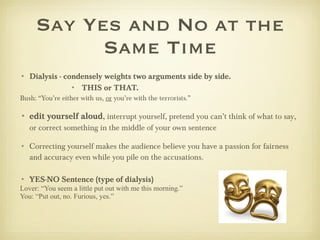 Say Yes and No at the Same Time Dialysis - condensely weights two arguments side by side.  THIS or THAT. Bush: “You’re either with us,  or  you’re with the terrorists.”  edit yourself aloud ,  interrupt yourself, pretend you can’t think of what to say, or correct something in the middle of your own sentence Correcting yourself makes the audience believe you have a passion for fairness and accuracy even while you pile on the accusations.  YES-NO Sentence (type of dialysis) Lover: “You seem a little put out with me this morning.” You: “Put out, no. Furious, yes.” 