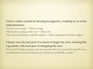 Litotes: makes a point by denying its opposite, resulting in an ironic understatemen t “ You are not wrong.” = You’re wrong. “ She is not as young as she was.” = She’s old. “ He was not unfamiliar with the subject.” = He is acquainted with the subject. Climax: uses the last part of a clause to begin the next, working like a pyramid, with each part overlapping the next “ If you don’t bring your pen, you may not take the test; if you don’t take the test, you fail school; if you fail school, you fail life; if you fail life, you die.” 