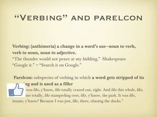 “ Verbing” and parelcon Verbing: (anthimeria) a change in a word’s use—noun to verb, verb to noun, noun to adjective. “ The thunder would not peace at my bidding.” -Shakespeare “ Google it.” = “Search it on Google.” Parelcon:  subspecies of verbing in which  a word gets stripped of its meaning and is used as a filler “ And I was  like , y’know,  like  totally crazed out, right. And  like  this whole,  like , mob, came totally,  like  stampeding over,  like , y’know, the park. It was  like , insane, y’know? Because I was just,  like , there, chasing the ducks.” 