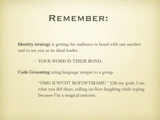 Remember:  Identity strategy  is getting the audience to bond with one another and to see you as its ideal leader. YOUR WORD IS THEIR BOND. Code Grooming  using language unique to a group. “ OMG ICWUDT ROFLWTBIAMU.” (Oh my gosh, I see what you did there, rolling on floor laughing while typing because I’m a magical unicorn. 