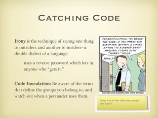 Irony  is the technique of saying one thing to outsiders and another to insiders—a double dialect of a language. uses a reverse password which lets in anyone who “gets it.” Code Inoculation:  Be aware of the terms that define the groups you belong to, and watch out when a persuader uses them. Catching Code 