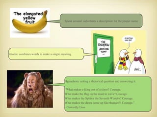 Speak around: substitutes a description for the proper name Hypophora: asking a rhetorical question and answering it. “ What makes a King out of a slave? Courage. What make the flag on the mast to wave? Courage. What makes the Sphinx the Seventh Wonder? Courage. What makes the dawn come up like thunder?! Courage.” - Cowardly Lion Idioms: combines words to make a single meaning 