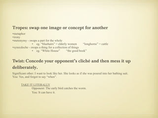 Tropes: swap one image or concept for another metaphor irony metonymy - swaps a part for the whole eg. “bluehairs” = elderly women  “longhorns” = cattle synecdoche - swaps a thing for a collection of things eg. “White House”  “the good book” Twist: Concede your opponent’s cliché and then mess it up deliberately. Significant other: I want to look like her. She looks as if she was poured into her bathing suit. You: Yes, and forgot to say “when”. TAKE IT LITERALLY Opponent: The early bird catches the worm. You: It can have it. 