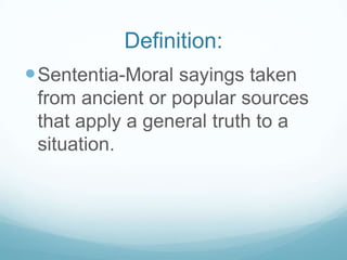 Definition:
 Sententia-Moral sayings taken
 from ancient or popular sources
 that apply a general truth to a
 situation.
 